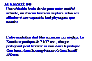 Zone de Texte: LE KARAT-DO 
Une vritable cole de vie pour notre socit actuelle, ou chacun trouvera sa place selon ses affinits et ses capacits tant physiques que morales. 
 
L'ide martial ne doit tre en aucun cas nglige. Le Karat se pratique de 7  77 ans , chaque pratiquant peut trouver sa voie dans la pratique d'un loisir ,dans la comptition o dans la self-dfense  
 
