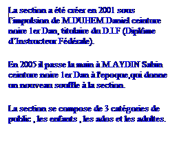 Zone de Texte: nLa section a t crer en 2001 sous limpulsion de M.DUHEM Daniel ceinture noire 1er Dan, titulaire du D.I.F (Diplme dInstructeur Fdrale). 
nEn 2005 il passe la main  M.AYDIN Sahin ceinture noire 1er Dan  l'epoque,qui donne un nouveau souffle  la section. 
LLa section se compose de 3 catgories de public , les enfants , les ados et les adultes. 
 
 

